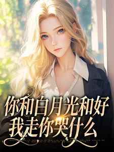 你和白月光和好，我走你哭什么免费阅读，你和白月光和好，我走你哭什么在线阅读